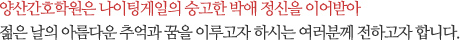 양산간호학원은 나이팅게일의 숭고한 박애 정신을 이어받아 젊은 날의 아름다운 추억과 꿈을 이루고자 하시는 여러분께 전하고자 합니다.